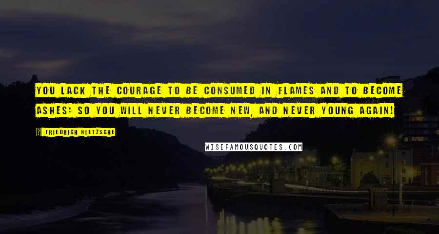 Friedrich Nietzsche Quotes: You lack the courage to be consumed in flames and to become ashes: so you will never become new, and never young again!