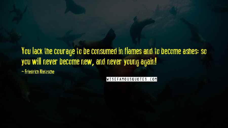 Friedrich Nietzsche Quotes: You lack the courage to be consumed in flames and to become ashes: so you will never become new, and never young again!