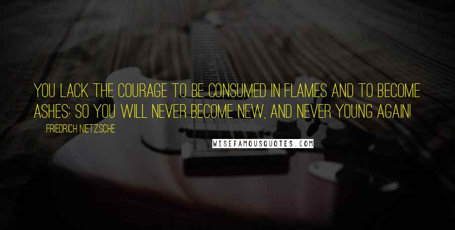 Friedrich Nietzsche Quotes: You lack the courage to be consumed in flames and to become ashes: so you will never become new, and never young again!