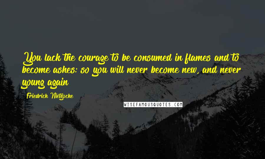 Friedrich Nietzsche Quotes: You lack the courage to be consumed in flames and to become ashes: so you will never become new, and never young again!