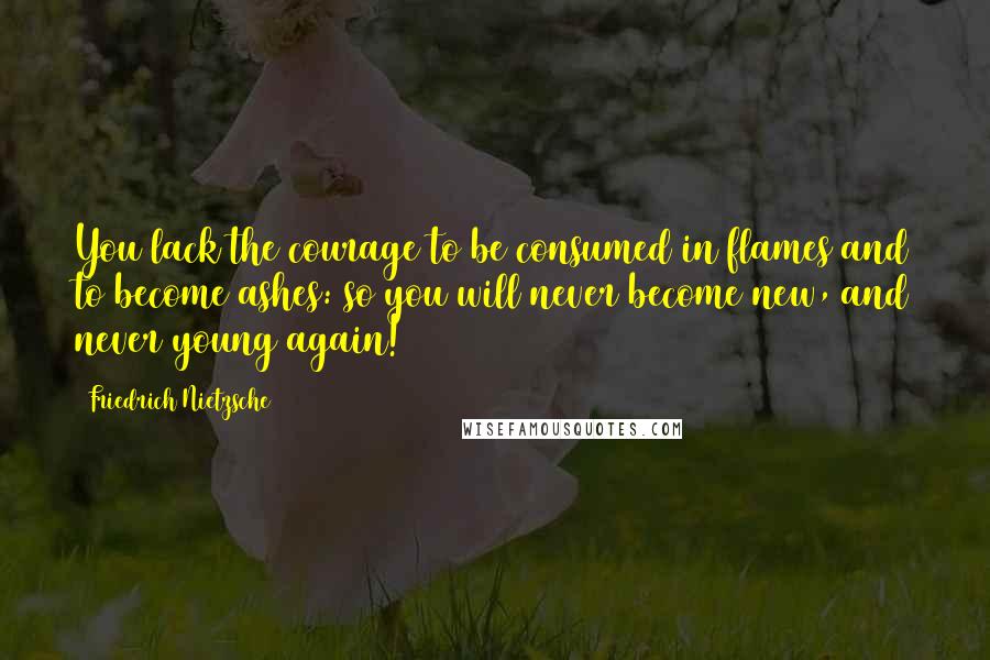 Friedrich Nietzsche Quotes: You lack the courage to be consumed in flames and to become ashes: so you will never become new, and never young again!