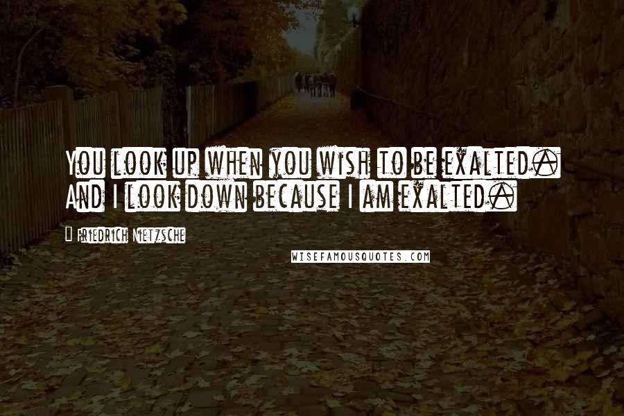 Friedrich Nietzsche Quotes: You look up when you wish to be exalted. And I look down because I am exalted.