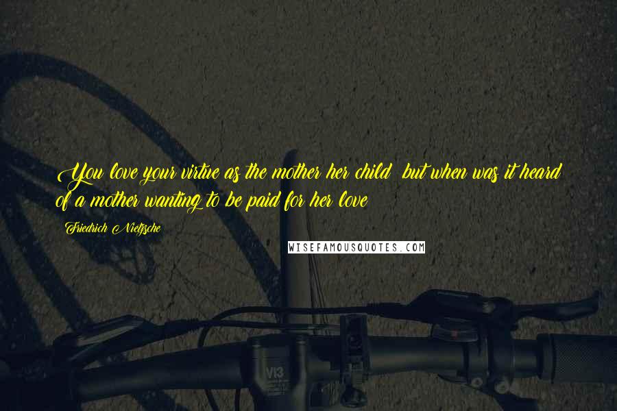 Friedrich Nietzsche Quotes: You love your virtue as the mother her child; but when was it heard of a mother wanting to be paid for her love?