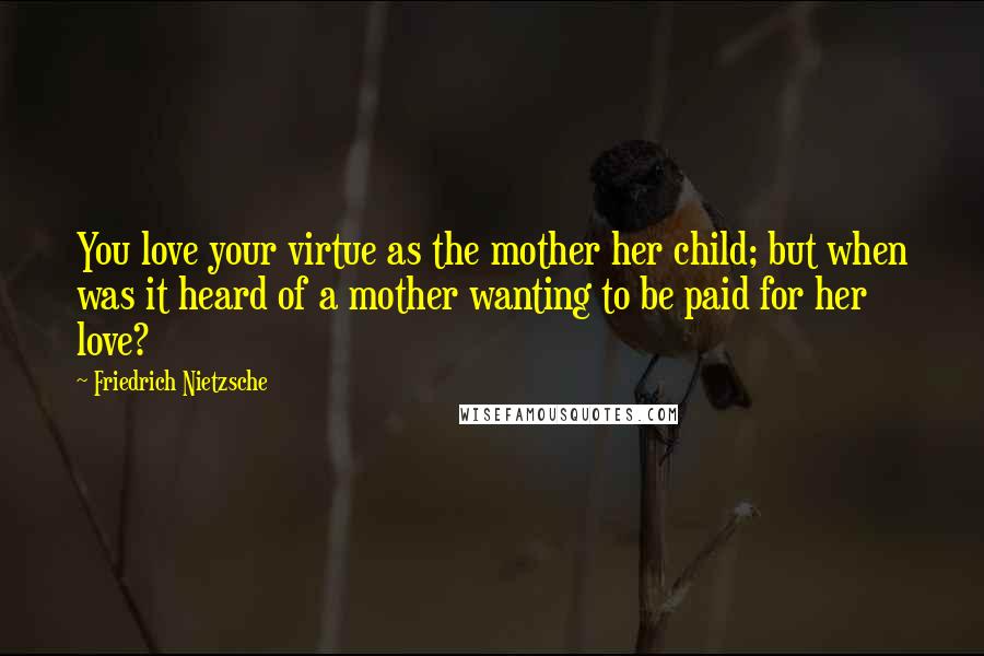 Friedrich Nietzsche Quotes: You love your virtue as the mother her child; but when was it heard of a mother wanting to be paid for her love?