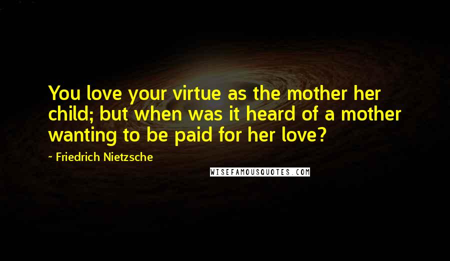 Friedrich Nietzsche Quotes: You love your virtue as the mother her child; but when was it heard of a mother wanting to be paid for her love?