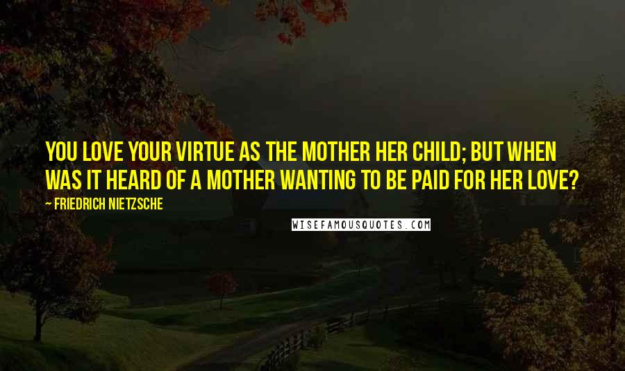 Friedrich Nietzsche Quotes: You love your virtue as the mother her child; but when was it heard of a mother wanting to be paid for her love?