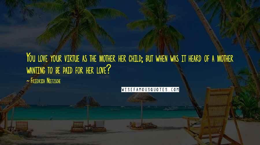 Friedrich Nietzsche Quotes: You love your virtue as the mother her child; but when was it heard of a mother wanting to be paid for her love?