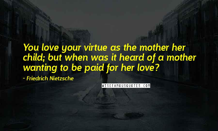 Friedrich Nietzsche Quotes: You love your virtue as the mother her child; but when was it heard of a mother wanting to be paid for her love?