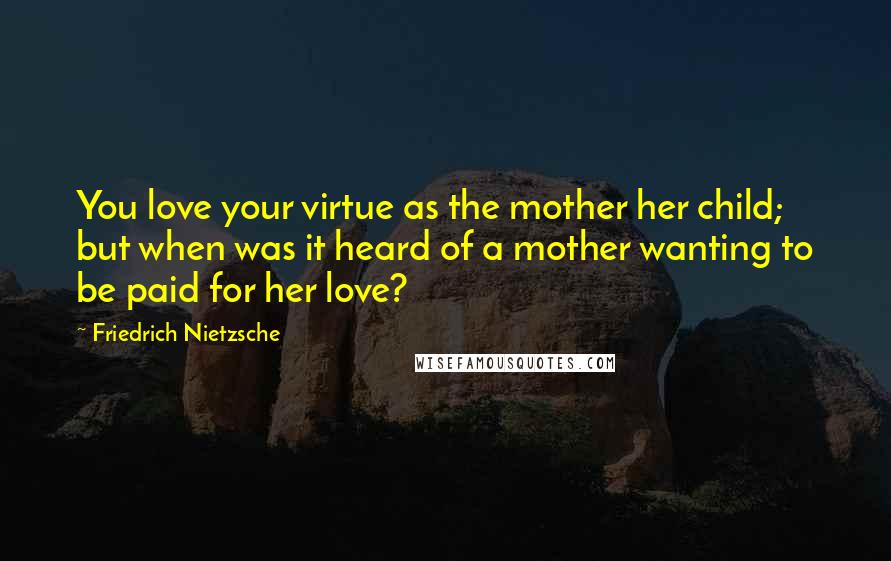 Friedrich Nietzsche Quotes: You love your virtue as the mother her child; but when was it heard of a mother wanting to be paid for her love?
