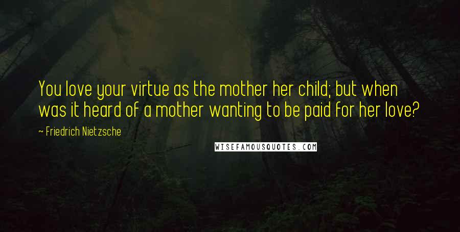 Friedrich Nietzsche Quotes: You love your virtue as the mother her child; but when was it heard of a mother wanting to be paid for her love?