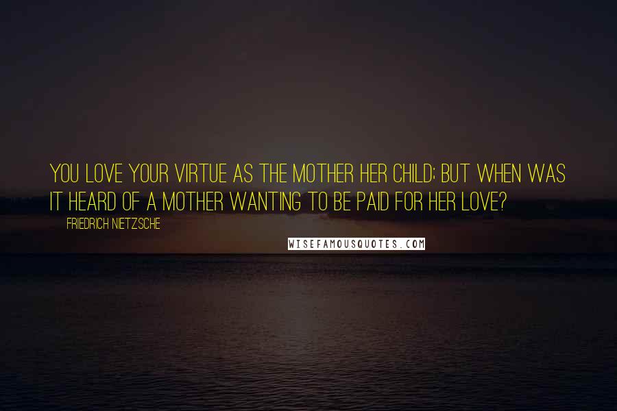 Friedrich Nietzsche Quotes: You love your virtue as the mother her child; but when was it heard of a mother wanting to be paid for her love?