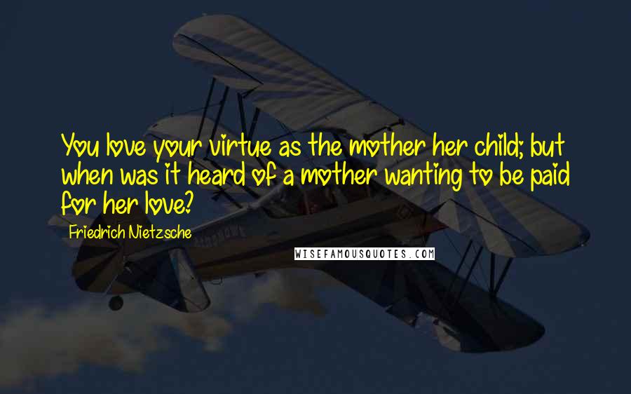 Friedrich Nietzsche Quotes: You love your virtue as the mother her child; but when was it heard of a mother wanting to be paid for her love?