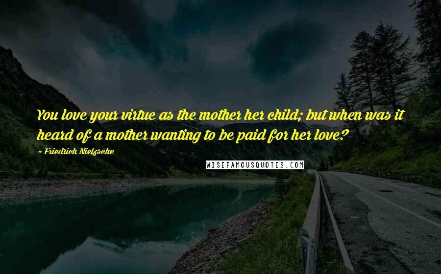 Friedrich Nietzsche Quotes: You love your virtue as the mother her child; but when was it heard of a mother wanting to be paid for her love?