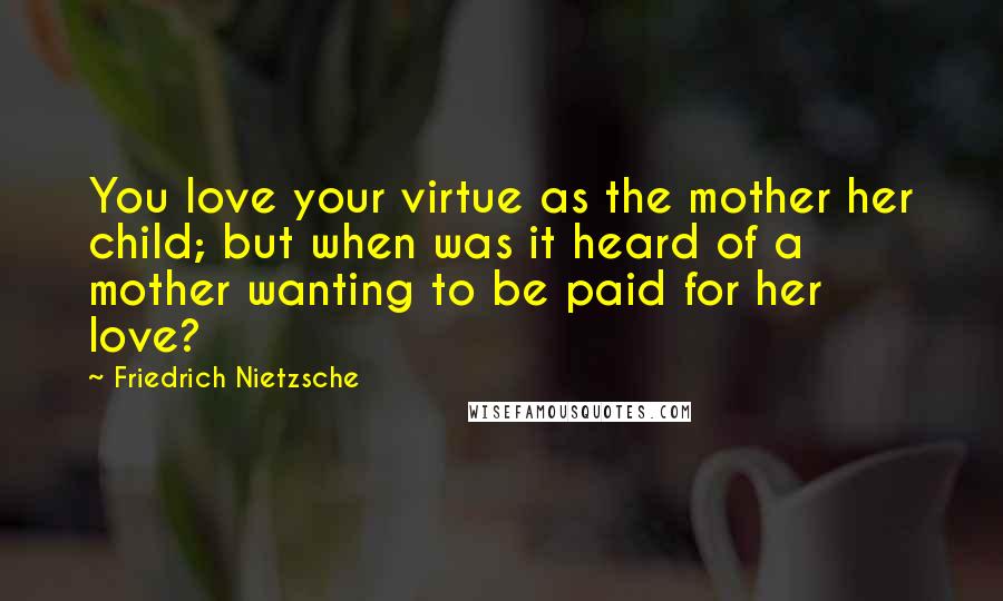 Friedrich Nietzsche Quotes: You love your virtue as the mother her child; but when was it heard of a mother wanting to be paid for her love?