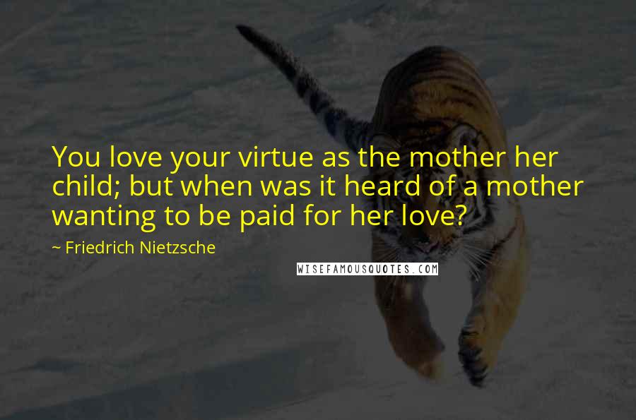 Friedrich Nietzsche Quotes: You love your virtue as the mother her child; but when was it heard of a mother wanting to be paid for her love?