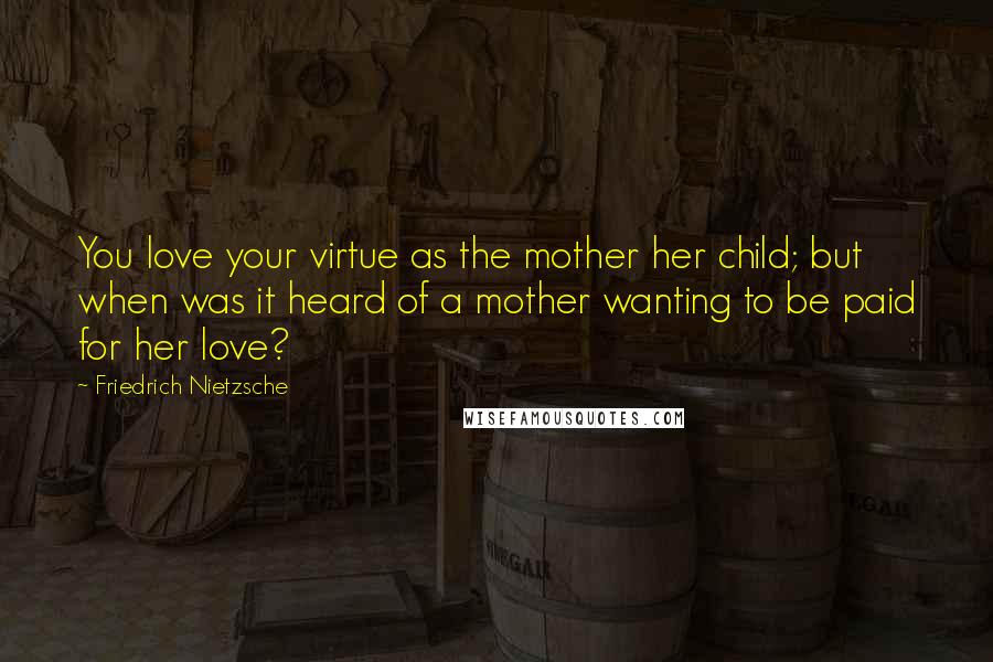 Friedrich Nietzsche Quotes: You love your virtue as the mother her child; but when was it heard of a mother wanting to be paid for her love?