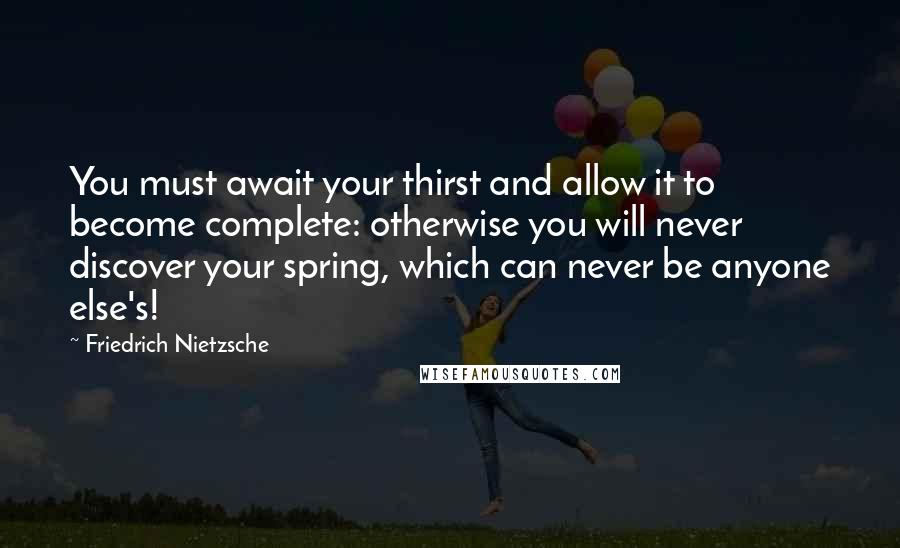 Friedrich Nietzsche Quotes: You must await your thirst and allow it to become complete: otherwise you will never discover your spring, which can never be anyone else's!