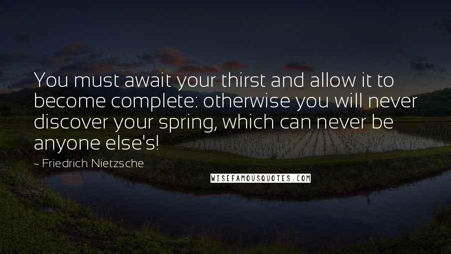 Friedrich Nietzsche Quotes: You must await your thirst and allow it to become complete: otherwise you will never discover your spring, which can never be anyone else's!