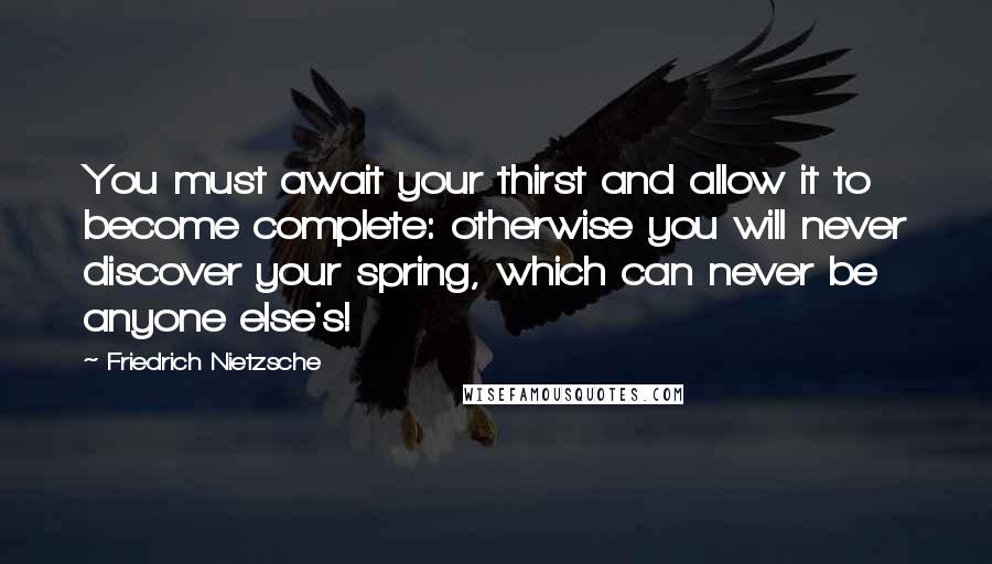 Friedrich Nietzsche Quotes: You must await your thirst and allow it to become complete: otherwise you will never discover your spring, which can never be anyone else's!