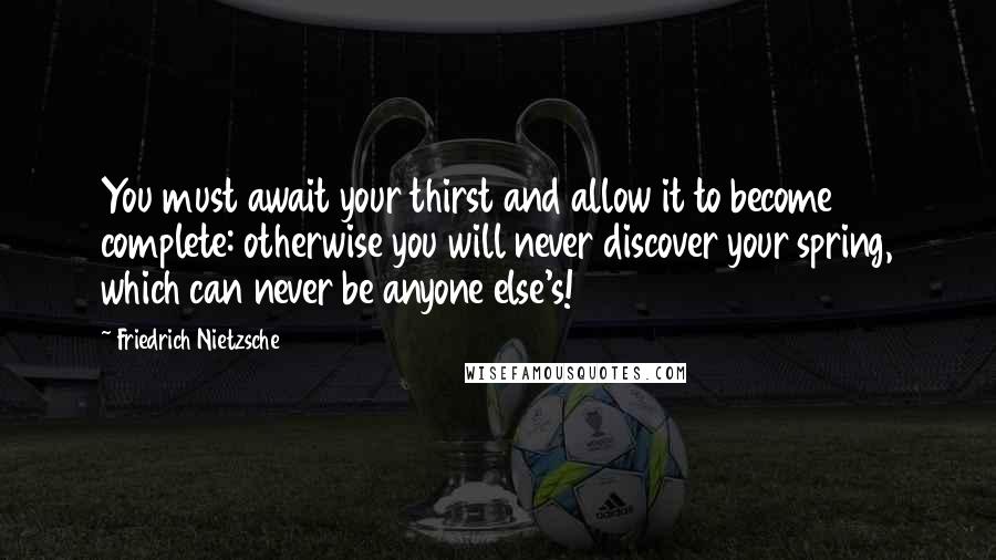 Friedrich Nietzsche Quotes: You must await your thirst and allow it to become complete: otherwise you will never discover your spring, which can never be anyone else's!