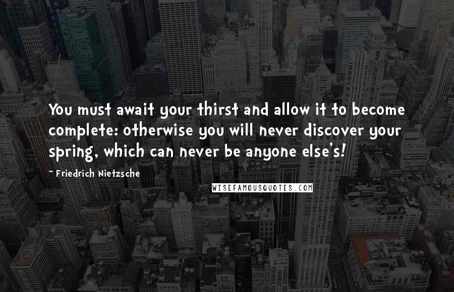 Friedrich Nietzsche Quotes: You must await your thirst and allow it to become complete: otherwise you will never discover your spring, which can never be anyone else's!