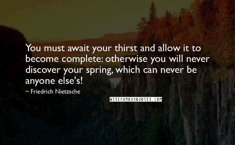 Friedrich Nietzsche Quotes: You must await your thirst and allow it to become complete: otherwise you will never discover your spring, which can never be anyone else's!