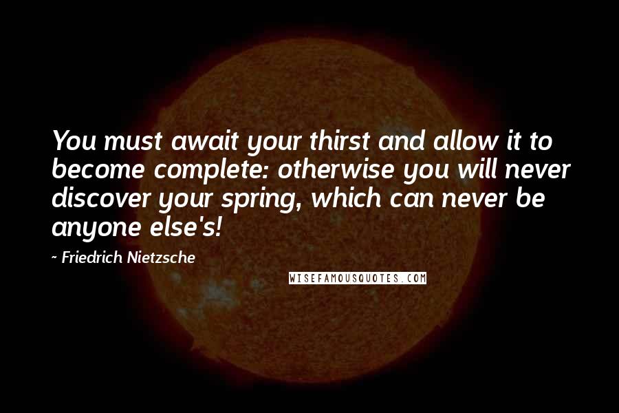 Friedrich Nietzsche Quotes: You must await your thirst and allow it to become complete: otherwise you will never discover your spring, which can never be anyone else's!