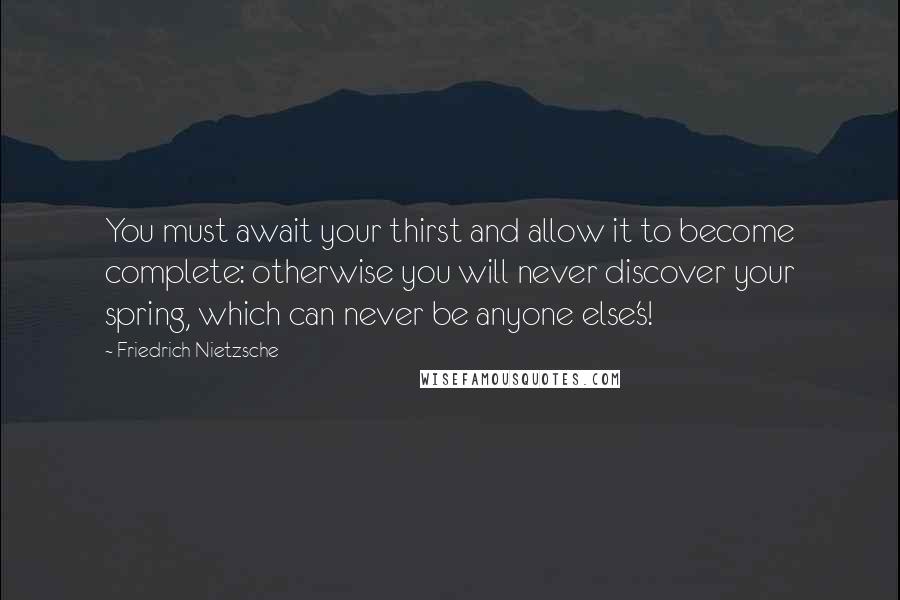 Friedrich Nietzsche Quotes: You must await your thirst and allow it to become complete: otherwise you will never discover your spring, which can never be anyone else's!