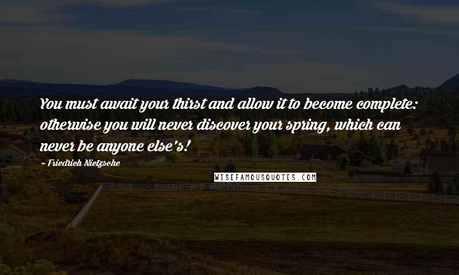 Friedrich Nietzsche Quotes: You must await your thirst and allow it to become complete: otherwise you will never discover your spring, which can never be anyone else's!