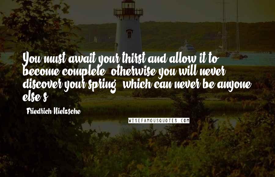 Friedrich Nietzsche Quotes: You must await your thirst and allow it to become complete: otherwise you will never discover your spring, which can never be anyone else's!