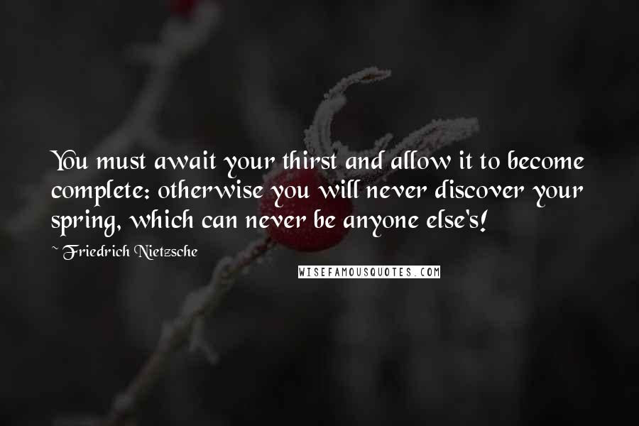 Friedrich Nietzsche Quotes: You must await your thirst and allow it to become complete: otherwise you will never discover your spring, which can never be anyone else's!