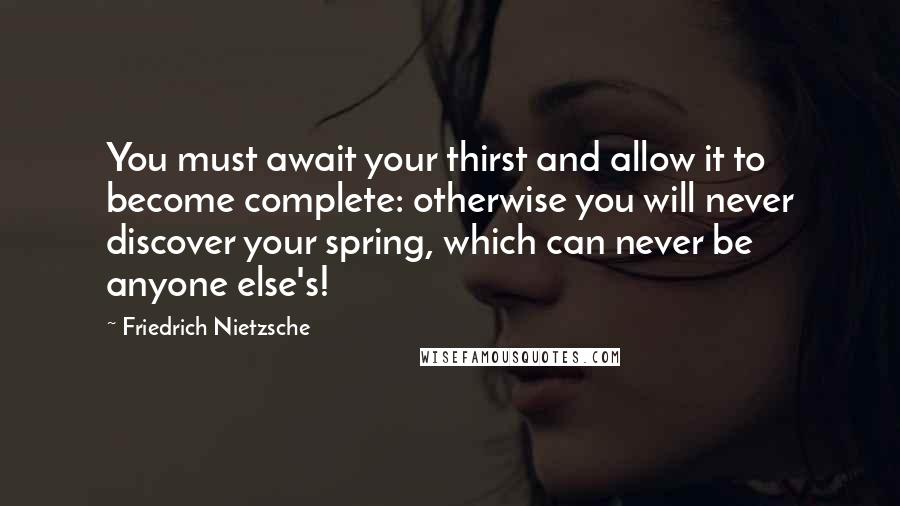 Friedrich Nietzsche Quotes: You must await your thirst and allow it to become complete: otherwise you will never discover your spring, which can never be anyone else's!