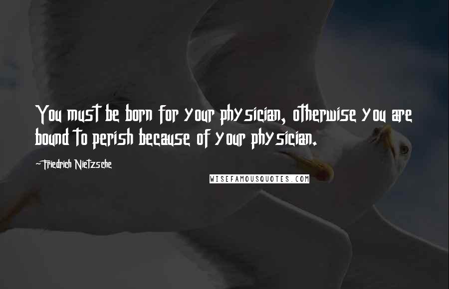 Friedrich Nietzsche Quotes: You must be born for your physician, otherwise you are bound to perish because of your physician.