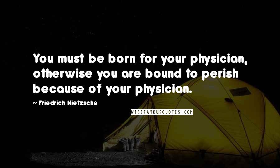 Friedrich Nietzsche Quotes: You must be born for your physician, otherwise you are bound to perish because of your physician.