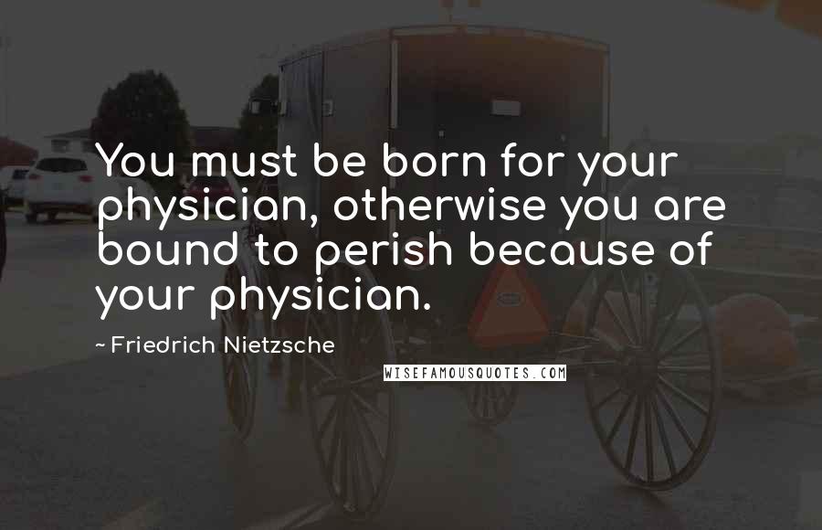 Friedrich Nietzsche Quotes: You must be born for your physician, otherwise you are bound to perish because of your physician.