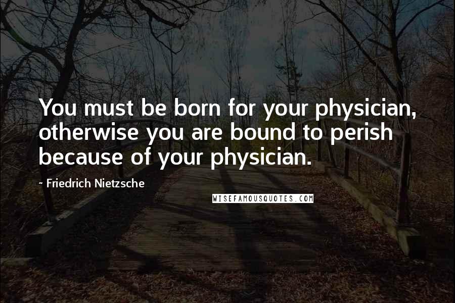 Friedrich Nietzsche Quotes: You must be born for your physician, otherwise you are bound to perish because of your physician.