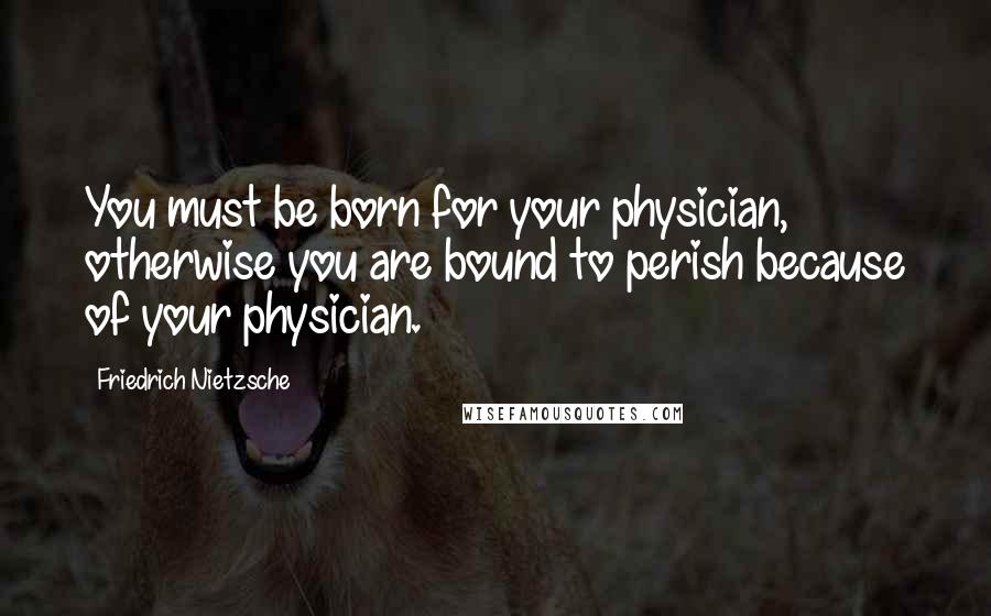 Friedrich Nietzsche Quotes: You must be born for your physician, otherwise you are bound to perish because of your physician.