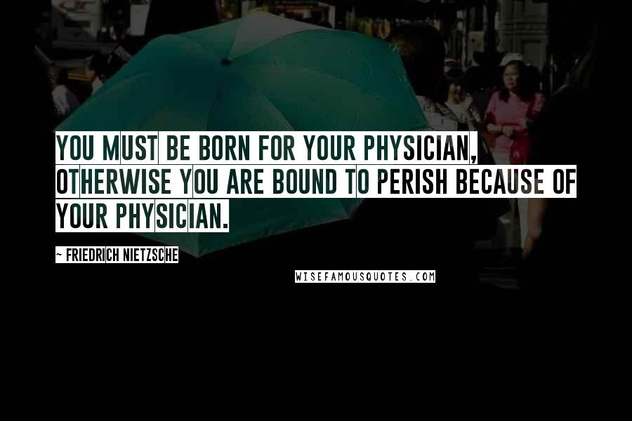 Friedrich Nietzsche Quotes: You must be born for your physician, otherwise you are bound to perish because of your physician.