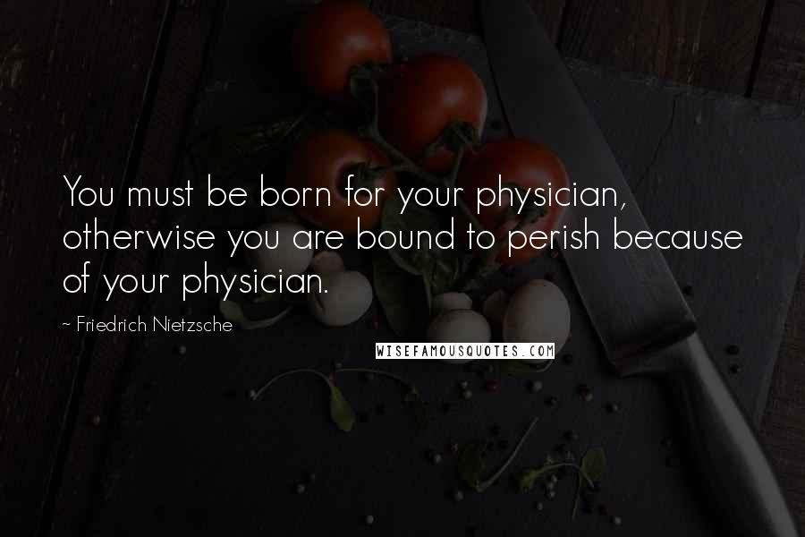 Friedrich Nietzsche Quotes: You must be born for your physician, otherwise you are bound to perish because of your physician.