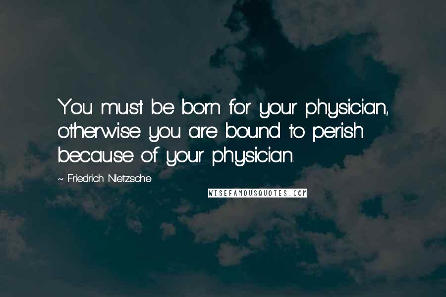 Friedrich Nietzsche Quotes: You must be born for your physician, otherwise you are bound to perish because of your physician.