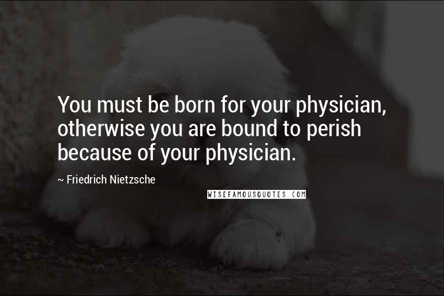 Friedrich Nietzsche Quotes: You must be born for your physician, otherwise you are bound to perish because of your physician.