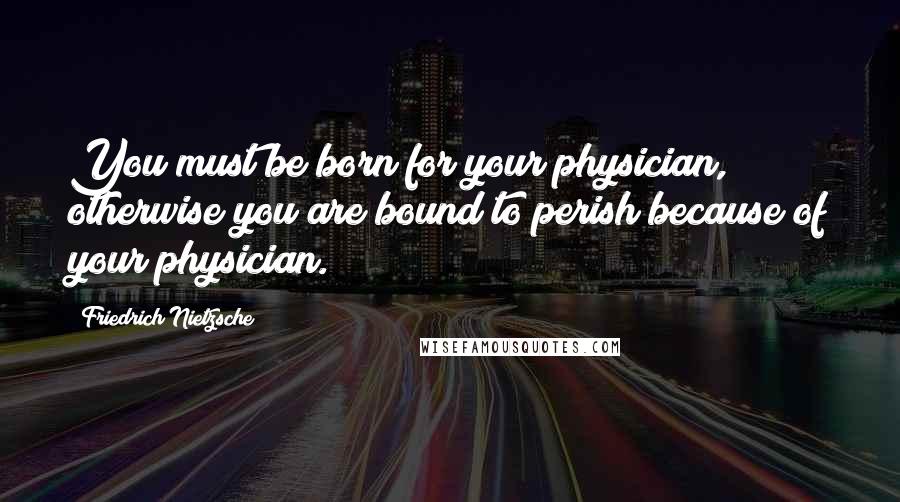 Friedrich Nietzsche Quotes: You must be born for your physician, otherwise you are bound to perish because of your physician.