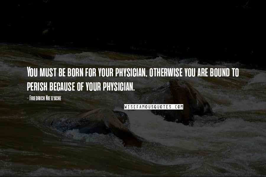 Friedrich Nietzsche Quotes: You must be born for your physician, otherwise you are bound to perish because of your physician.