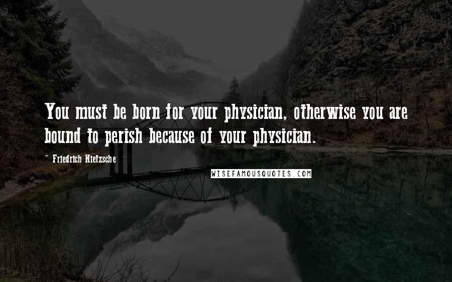 Friedrich Nietzsche Quotes: You must be born for your physician, otherwise you are bound to perish because of your physician.