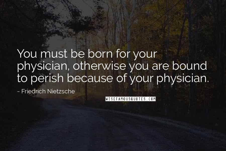 Friedrich Nietzsche Quotes: You must be born for your physician, otherwise you are bound to perish because of your physician.
