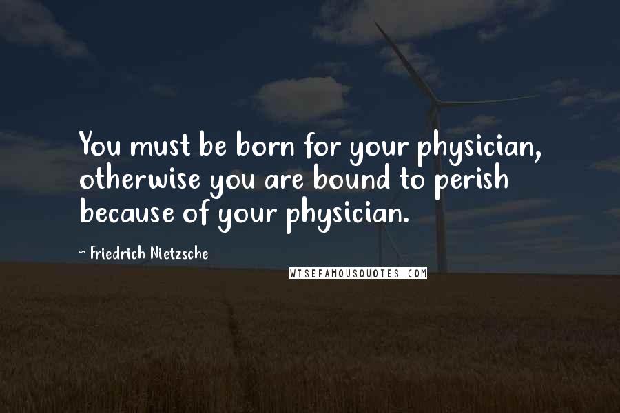Friedrich Nietzsche Quotes: You must be born for your physician, otherwise you are bound to perish because of your physician.