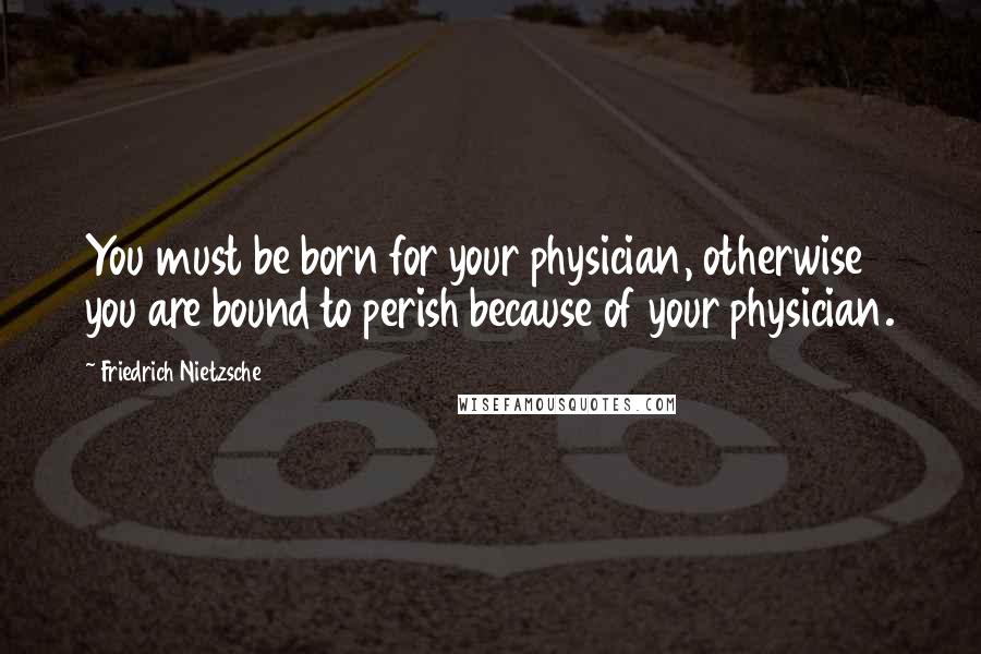 Friedrich Nietzsche Quotes: You must be born for your physician, otherwise you are bound to perish because of your physician.
