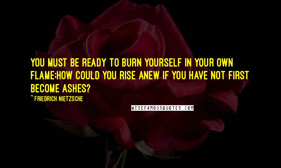 Friedrich Nietzsche Quotes: You must be ready to burn yourself in your own flame;how could you rise anew if you have not first become ashes?