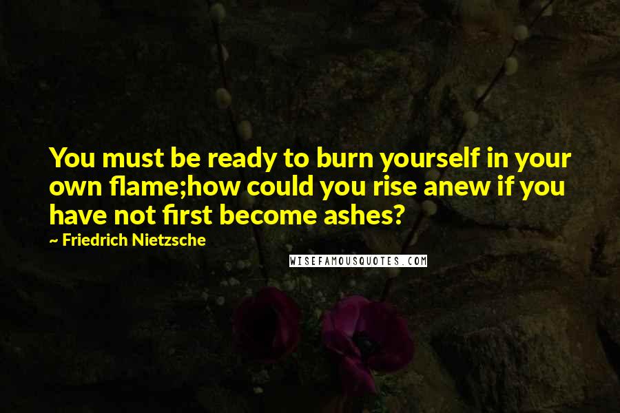 Friedrich Nietzsche Quotes: You must be ready to burn yourself in your own flame;how could you rise anew if you have not first become ashes?