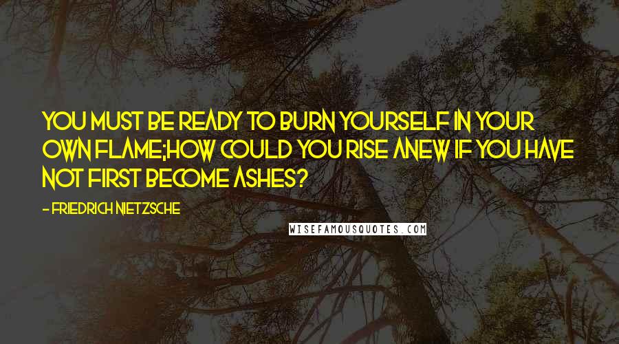 Friedrich Nietzsche Quotes: You must be ready to burn yourself in your own flame;how could you rise anew if you have not first become ashes?
